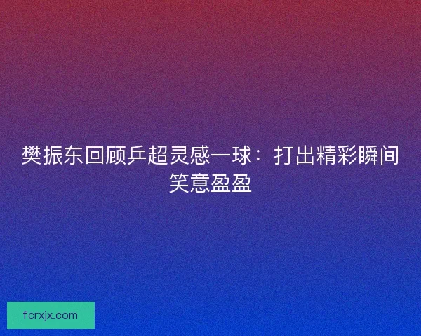 樊振东回顾乒超灵感一球：打出精彩瞬间笑意盈盈