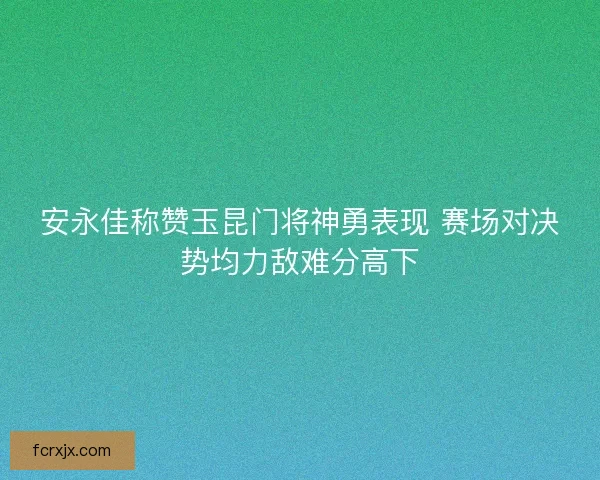 安永佳称赞玉昆门将神勇表现 赛场对决势均力敌难分高下