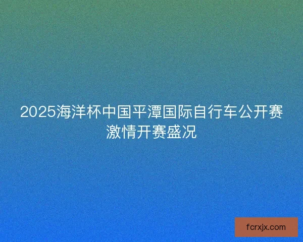 2025海洋杯中国平潭国际自行车公开赛激情开赛盛况