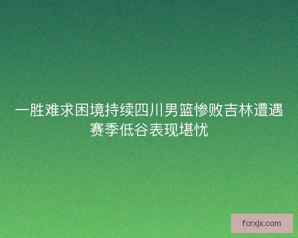 一胜难求困境持续四川男篮惨败吉林遭遇赛季低谷表现堪忧