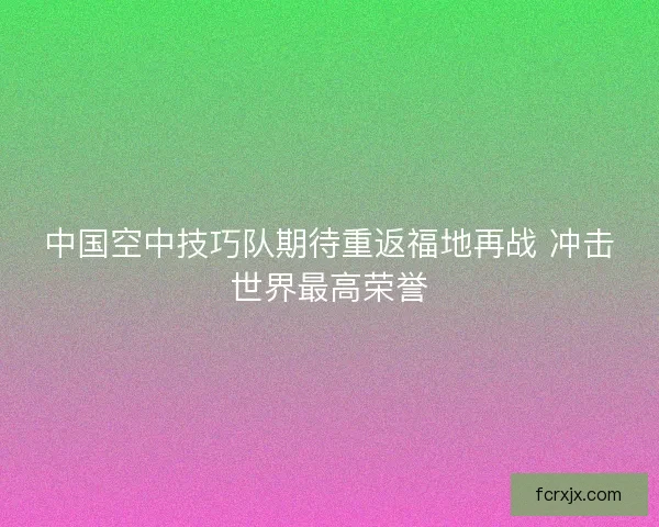 中国空中技巧队期待重返福地再战 冲击世界最高荣誉
