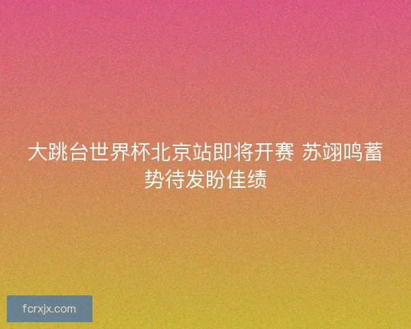 大跳台世界杯北京站即将开赛 苏翊鸣蓄势待发盼佳绩