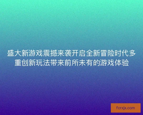 盛大新游戏震撼来袭开启全新冒险时代多重创新玩法带来前所未有的游戏体验