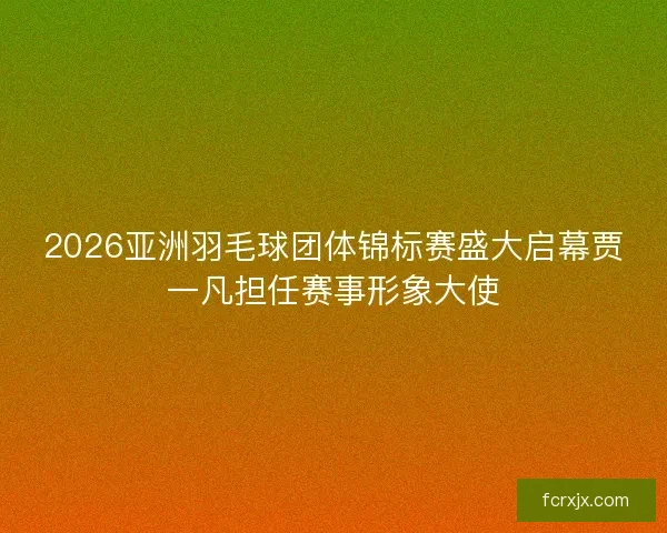 2026亚洲羽毛球团体锦标赛盛大启幕贾一凡担任赛事形象大使