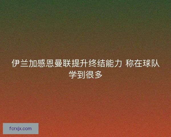 伊兰加感恩曼联提升终结能力 称在球队学到很多