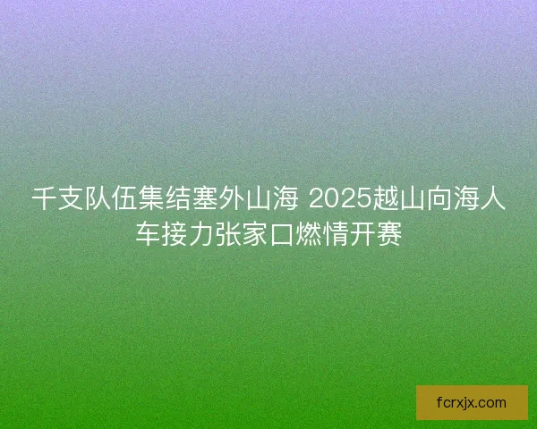 千支队伍集结塞外山海 2025越山向海人车接力张家口燃情开赛