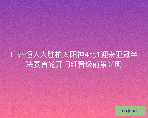 广州恒大大胜柏太阳神4比1迎来亚冠半决赛首轮开门红晋级前景光明