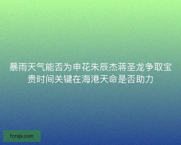 暴雨天气能否为申花朱辰杰蒋圣龙争取宝贵时间关键在海港天命是否助力