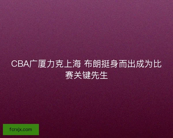 CBA广厦力克上海 布朗挺身而出成为比赛关键先生 CBA广厦力克上海 布朗挺身而出成为比赛关键先生