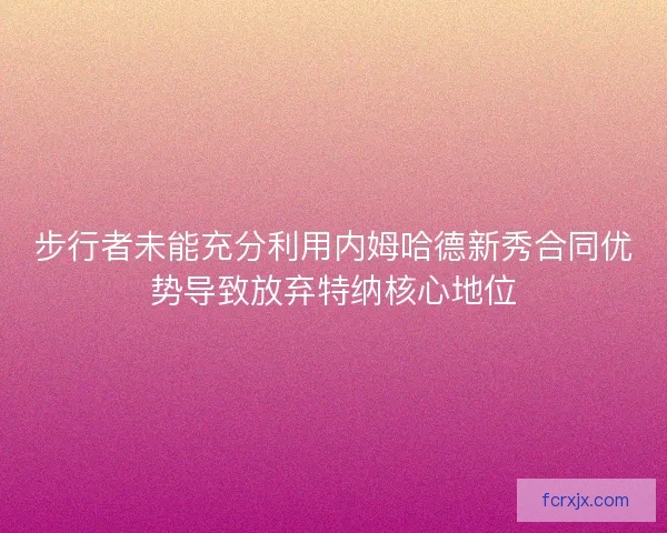 步行者未能充分利用内姆哈德新秀合同优势导致放弃特纳核心地位 步行者未能充分利用内姆哈德新秀合同优势导致放弃特纳核心地位