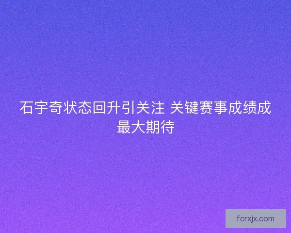 石宇奇状态回升引关注 关键赛事成绩成最大期待