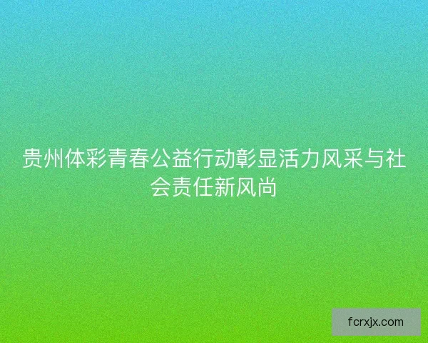 贵州体彩青春公益行动彰显活力风采与社会责任新风尚 贵州体彩青春公益行动彰显活力风采与社会责任新风尚