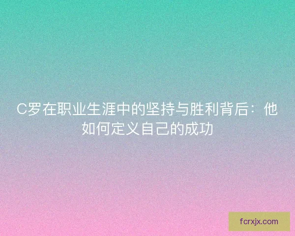 C罗在职业生涯中的坚持与胜利背后:他如何定义自己的成功 C罗在职业生涯中的坚持与胜利背后:他如何定义自己的成功