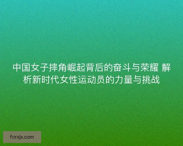中国女子摔角崛起背后的奋斗与荣耀 解析新时代女性运动员的力量与挑战 中国女子摔角崛起背后的奋斗与荣耀 解析新时代女性运动员的力量与挑战