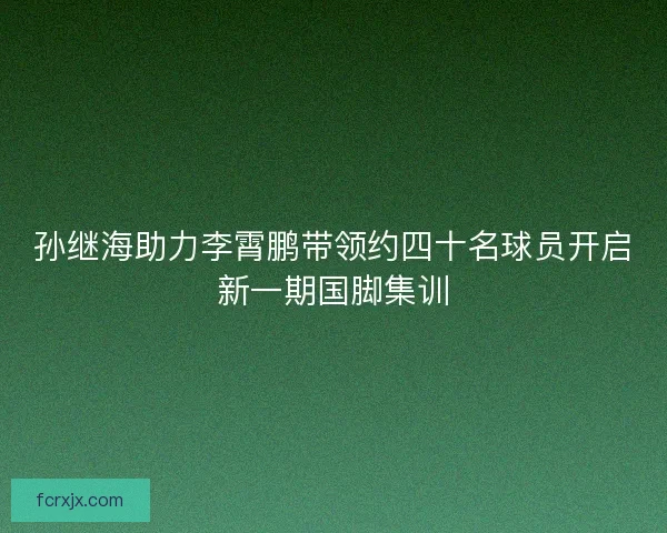 孙继海助力李霄鹏带领约四十名球员开启新一期国脚集训 孙继海助力李霄鹏带领约四十名球员开启新一期国脚集训
