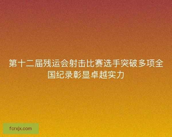第十二届残运会射击比赛选手突破多项全国纪录彰显卓越实力 第十二届残运会射击比赛选手突破多项全国纪录彰显卓越实力