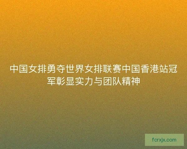 中国女排勇夺世界女排联赛中国香港站冠军彰显实力与团队精神