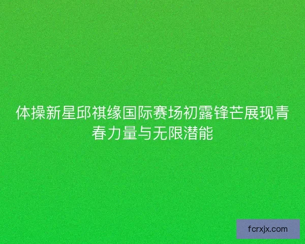 体操新星邱祺缘国际赛场初露锋芒展现青春力量与无限潜能 体操新星邱祺缘国际赛场初露锋芒展现青春力量与无限潜能