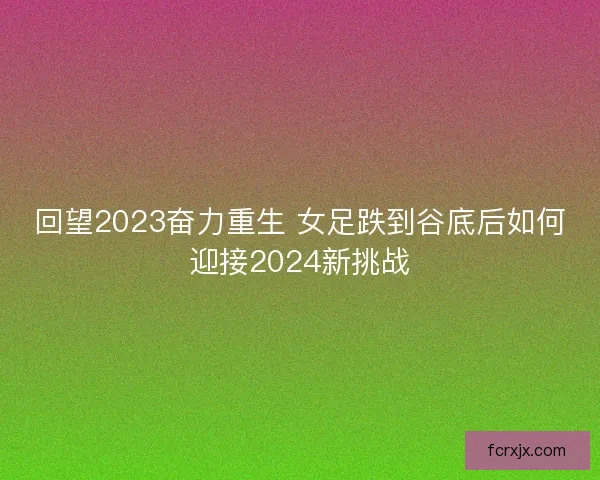 回望2023奋力重生 女足跌到谷底后如何迎接2024新挑战 回望2023奋力重生 女足跌到谷底后如何迎接2024新挑战