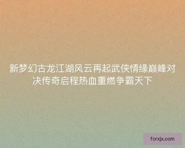 新梦幻古龙江湖风云再起武侠情缘巅峰对决传奇启程热血重燃争霸天下