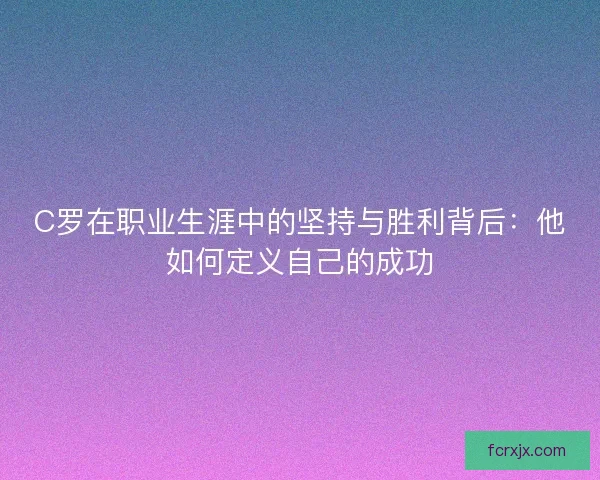 C罗在职业生涯中的坚持与胜利背后：他如何定义自己的成功
