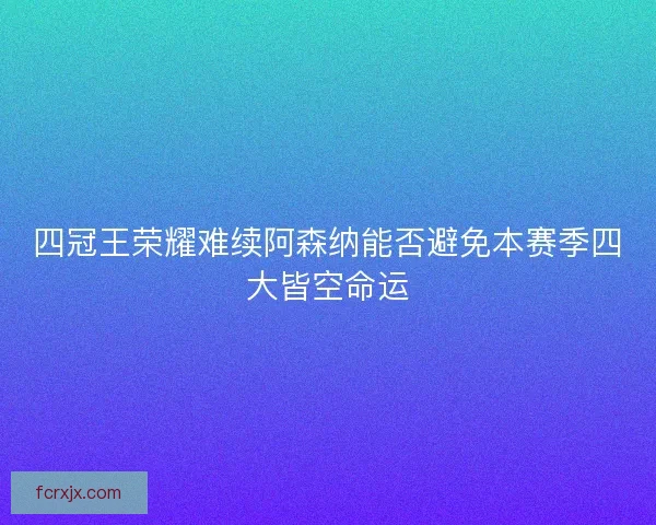 四冠王荣耀难续阿森纳能否避免本赛季四大皆空命运