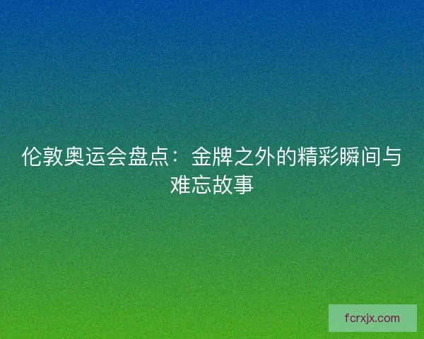 伦敦奥运会盘点：金牌之外的精彩瞬间与难忘故事