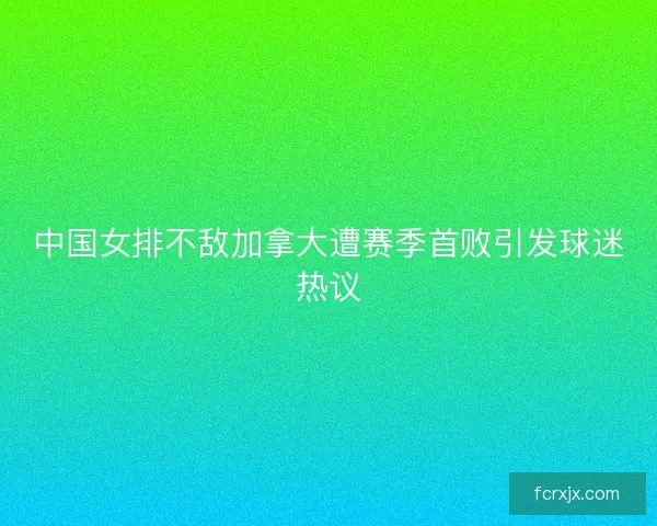 中国女排不敌加拿大遭赛季首败引发球迷热议