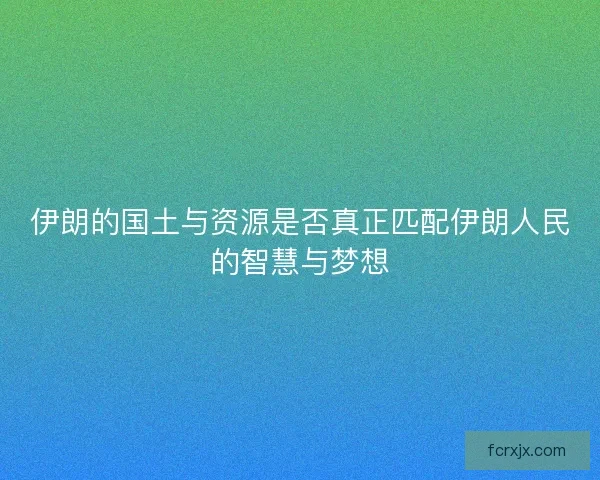伊朗的国土与资源是否真正匹配伊朗人民的智慧与梦想
