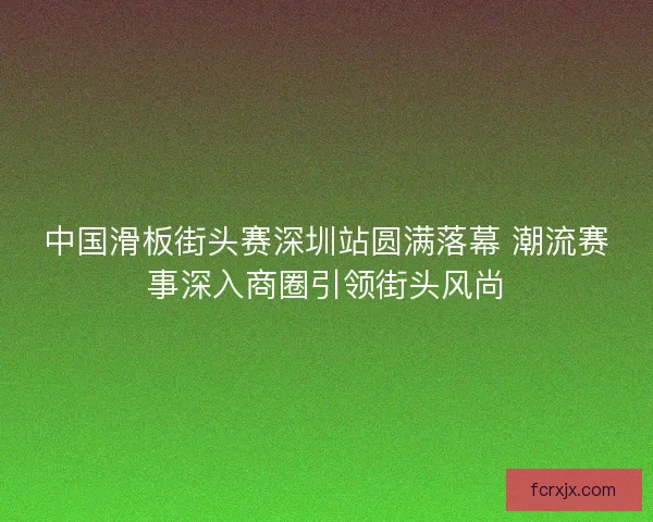 中国滑板街头赛深圳站圆满落幕 潮流赛事深入商圈引领街头风尚