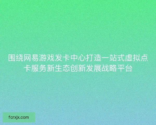 围绕网易游戏发卡中心打造一站式虚拟点卡服务新生态创新发展战略平台 围绕网易游戏发卡中心打造一站式虚拟点卡服务新生态创新发展战略平台