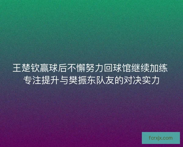 王楚钦赢球后不懈努力回球馆继续加练 专注提升与樊振东队友的对决实力