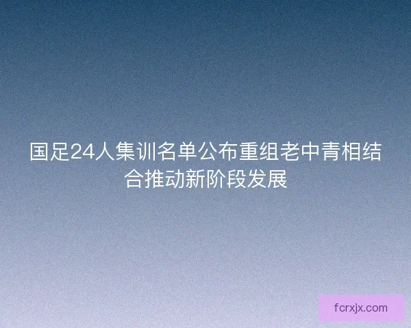 国足24人集训名单公布重组老中青相结合推动新阶段发展