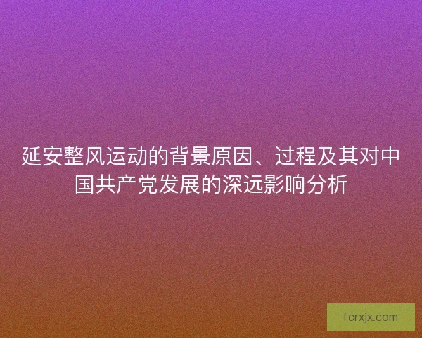 延安整风运动的背景原因、过程及其对中国共产党发展的深远影响分析 延安整风运动的背景原因、过程及其对中国共产党发展的深远影响分析